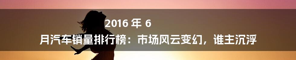 2016 年 6 月汽车销量排行榜:市场风云变幻,谁主沉浮