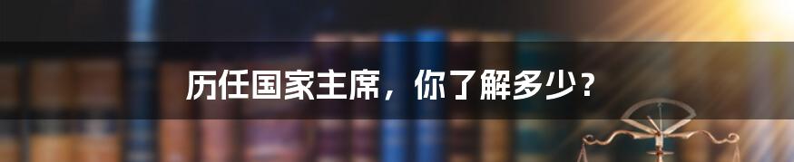 历任国家主席，你了解多少？