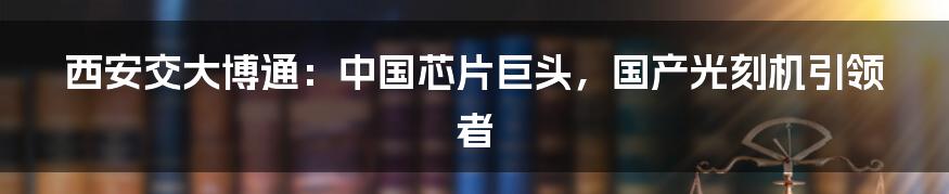 西安交大博通:中国芯片巨头,国产光刻机引领者