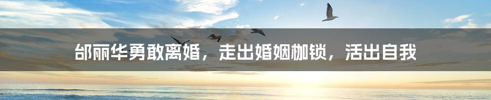 邰丽华勇敢离婚,走出婚姻枷锁,活出自我