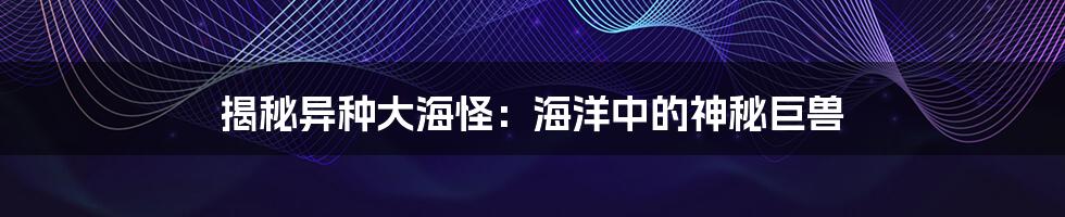 揭秘异种大海怪:海洋中的神秘巨兽