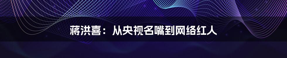 蒋洪喜:从央视名嘴到网络红人