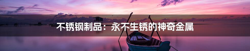 不锈钢制品:永不生锈的神奇金属