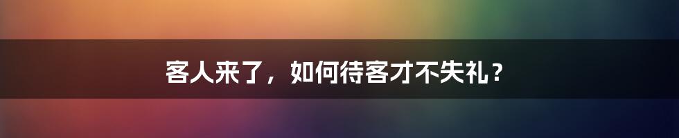 客人来了,如何待客才不失礼?
