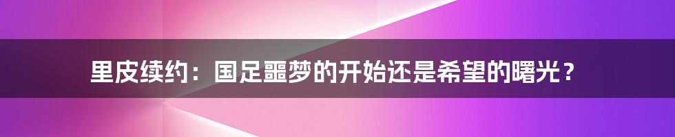 里皮续约:国足噩梦的开始还是希望的曙光?