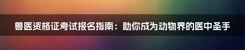兽医资格证考试报名指南:助你成为动物界的医中圣手