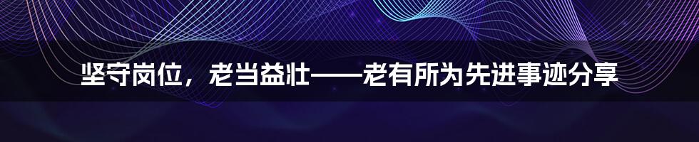 坚守岗位,老当益壮——老有所为先进事迹分享