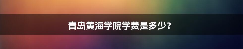 青岛黄海学院学费是多少?
