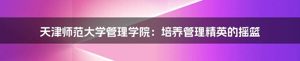 天津师范大学管理学院:培养管理精英的摇篮