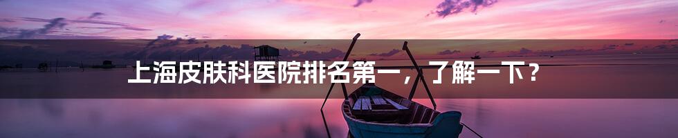上海皮肤科医院排名第一,了解一下?