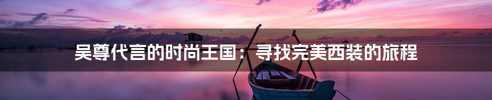 吴尊代言的时尚王国:寻找完美西装的旅程
