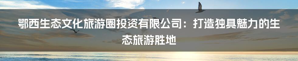 鄂西生态文化旅游圈投资有限公司：打造独具魅力的生态旅游胜地