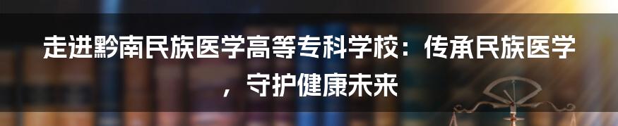 走进黔南民族医学高等专科学校:传承民族医学,守护健康未来