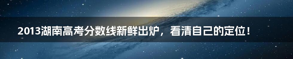 2013湖南高考分数线新鲜出炉,看清自己的定位!