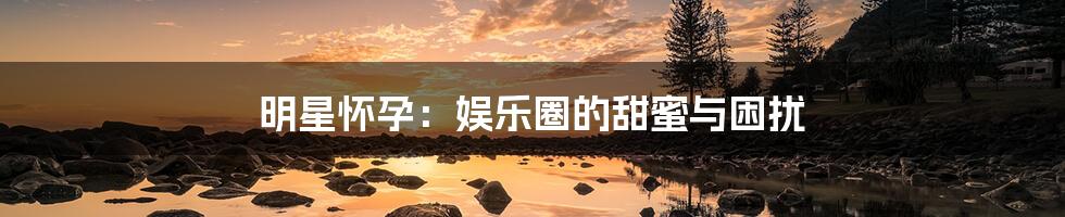 明星怀孕：娱乐圈的甜蜜与困扰