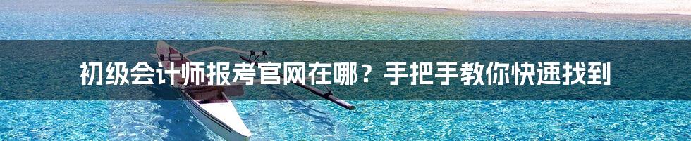 初级会计师报考官网在哪?手把手教你快速找到