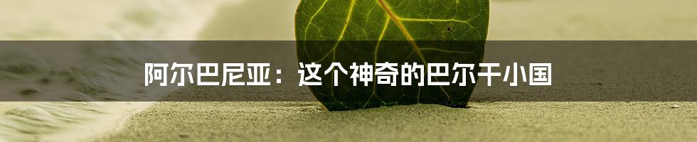 阿尔巴尼亚:这个神奇的巴尔干小国