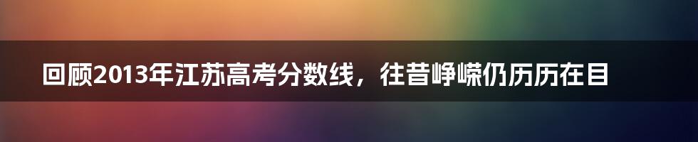 回顾2013年江苏高考分数线,往昔峥嵘仍历历在目