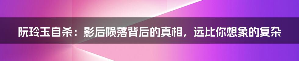 阮玲玉自杀：影后陨落背后的真相，远比你想象的复杂