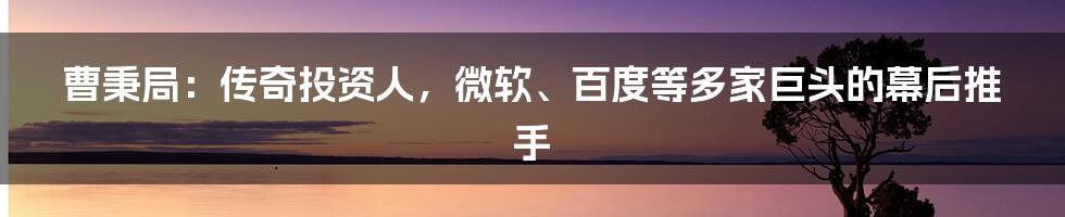 曹秉局：传奇投资人，微软、百度等多家巨头的幕后推手
