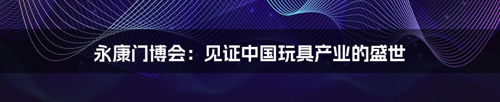 永康门博会:见证中国玩具产业的盛世