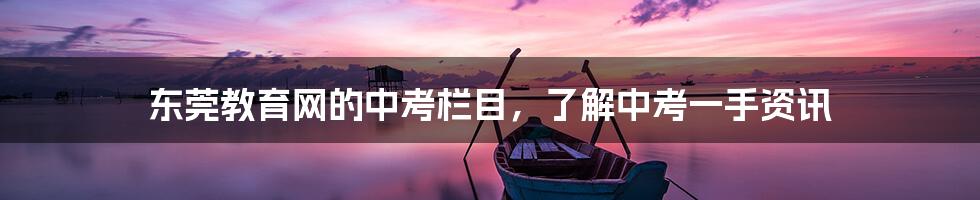 东莞教育网的中考栏目,了解中考一手资讯