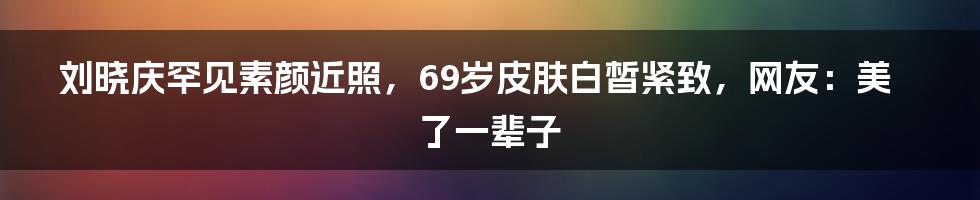 刘晓庆罕见素颜近照,69岁皮肤白皙紧致,网友:美了一辈子