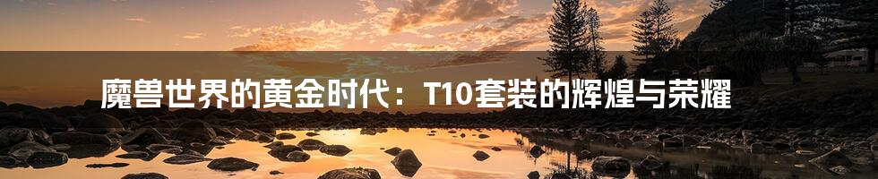 魔兽世界的黄金时代:T10套装的辉煌与荣耀