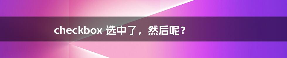 checkbox 选中了,然后呢?