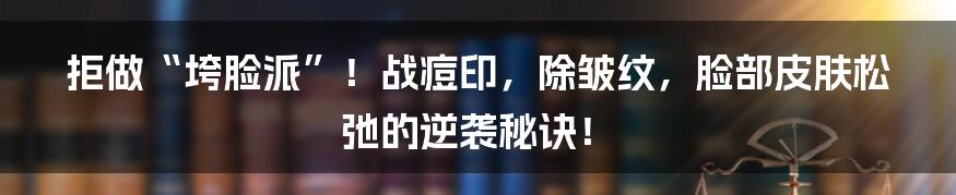 拒做“垮脸派”!战痘印,除皱纹,脸部皮肤松弛的逆袭秘诀!