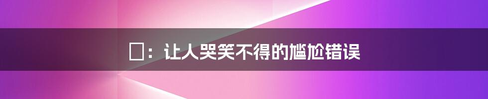 譶：让人哭笑不得的尴尬错误