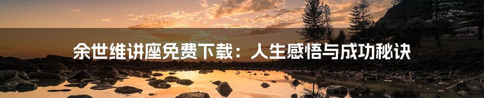 余世维讲座免费下载:人生感悟与成功秘诀