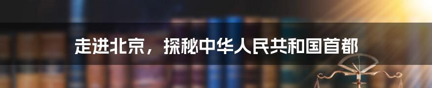 走进北京,探秘中华人民共和国首都