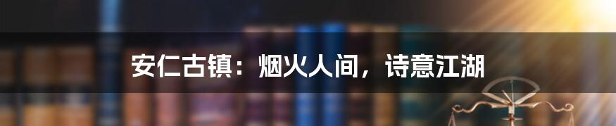安仁古镇:烟火人间,诗意江湖