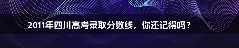 2011年四川高考录取分数线,你还记得吗?
