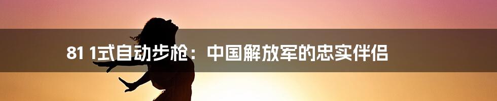 81 1式自动步枪:中国解放军的忠实伴侣
