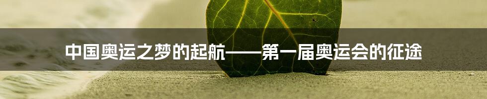 中国奥运之梦的起航——第一届奥运会的征途