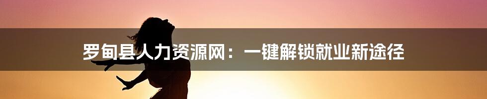罗甸县人力资源网:一键解锁就业新途径