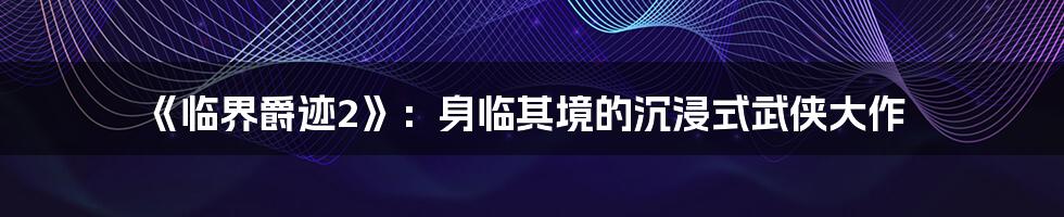 《临界爵迹2》:身临其境的沉浸式武侠大作