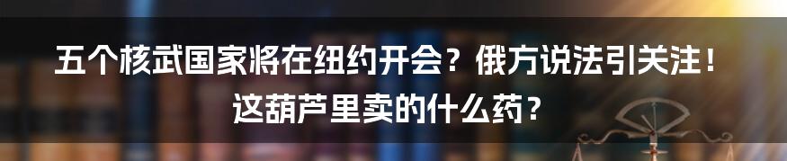 五个核武国家将在纽约开会?俄方说法引关注!这葫芦里卖的什么药?