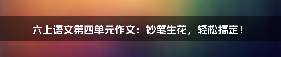 六上语文第四单元作文:妙笔生花,轻松搞定!