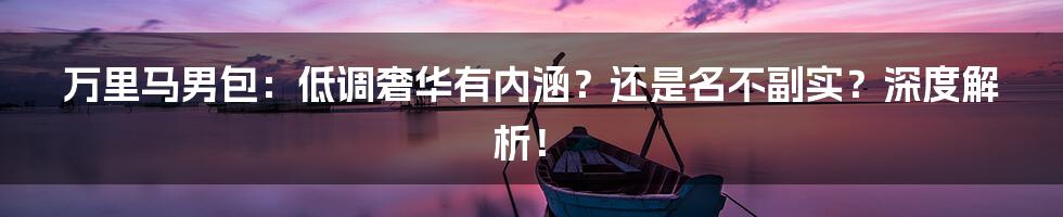 万里马男包:低调奢华有内涵?还是名不副实?深度解析!