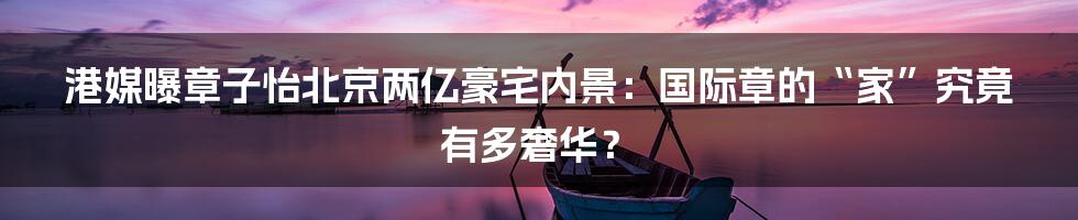 港媒曝章子怡北京两亿豪宅内景:国际章的“家”究竟有多奢华?