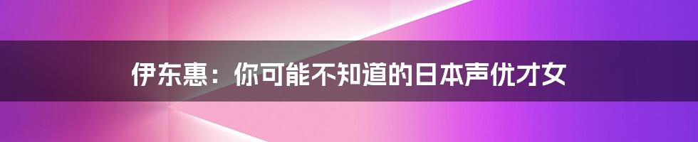 伊东惠:你可能不知道的日本声优才女
