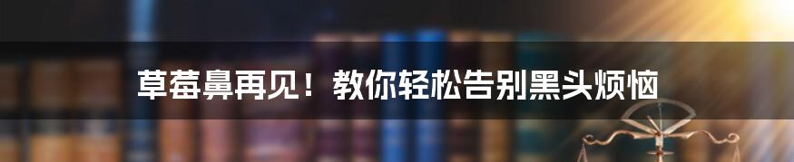 草莓鼻再见！教你轻松告别黑头烦恼