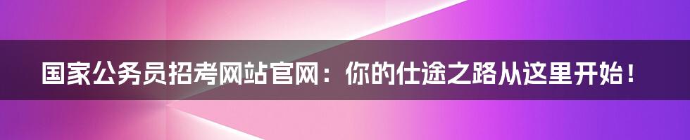 国家公务员招考网站官网:你的仕途之路从这里开始!