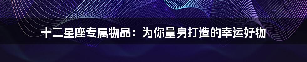 十二星座专属物品:为你量身打造的幸运好物