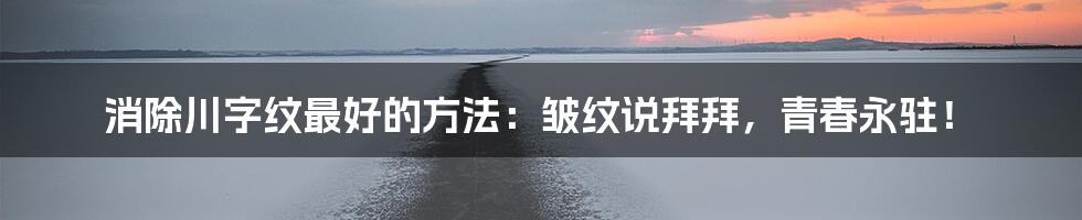 消除川字纹最好的方法:皱纹说拜拜,青春永驻!