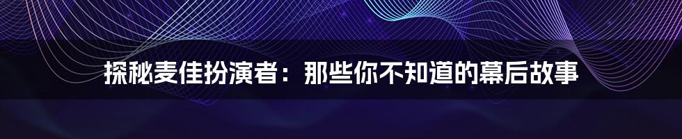 探秘麦佳扮演者:那些你不知道的幕后故事