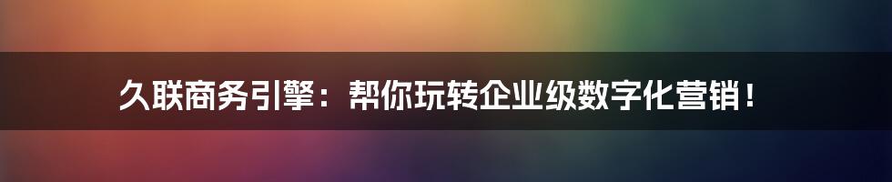 久联商务引擎:帮你玩转企业级数字化营销!